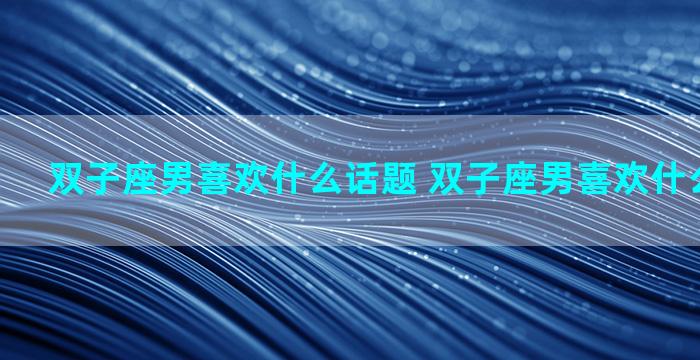 双子座男喜欢什么话题 双子座男喜欢什么话题聊天